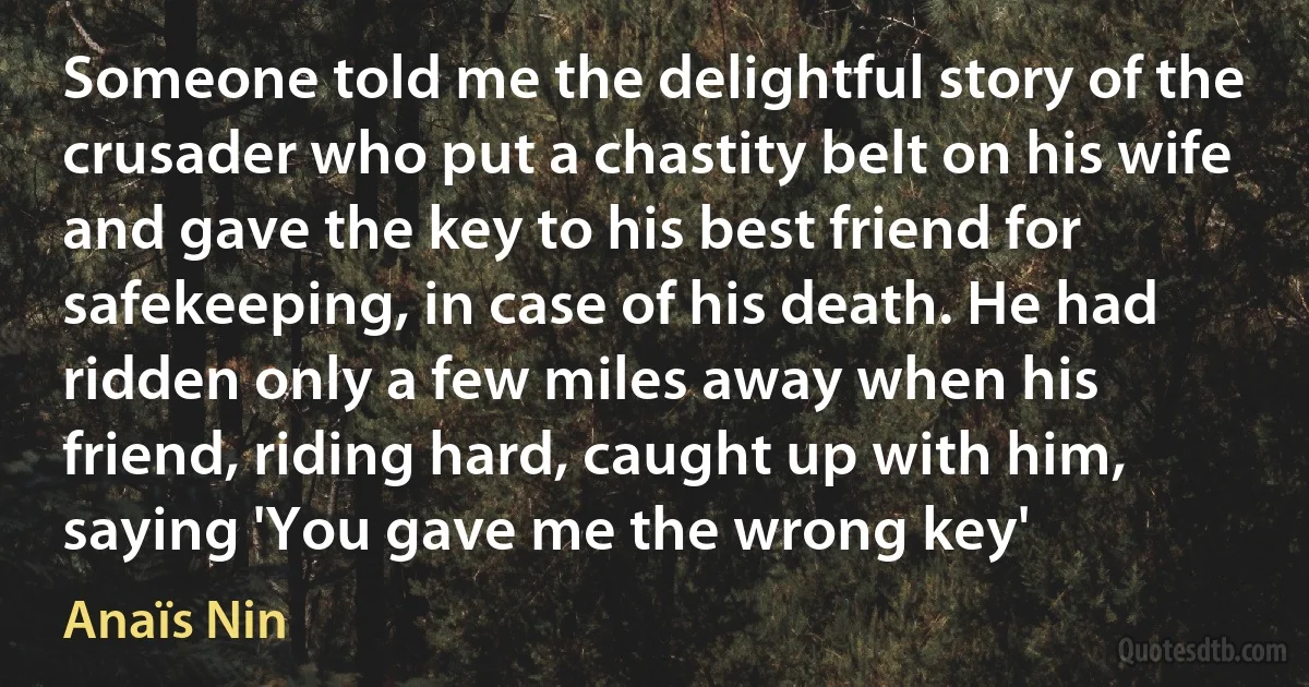 Someone told me the delightful story of the crusader who put a chastity belt on his wife and gave the key to his best friend for safekeeping, in case of his death. He had ridden only a few miles away when his friend, riding hard, caught up with him, saying 'You gave me the wrong key' (Anaïs Nin)