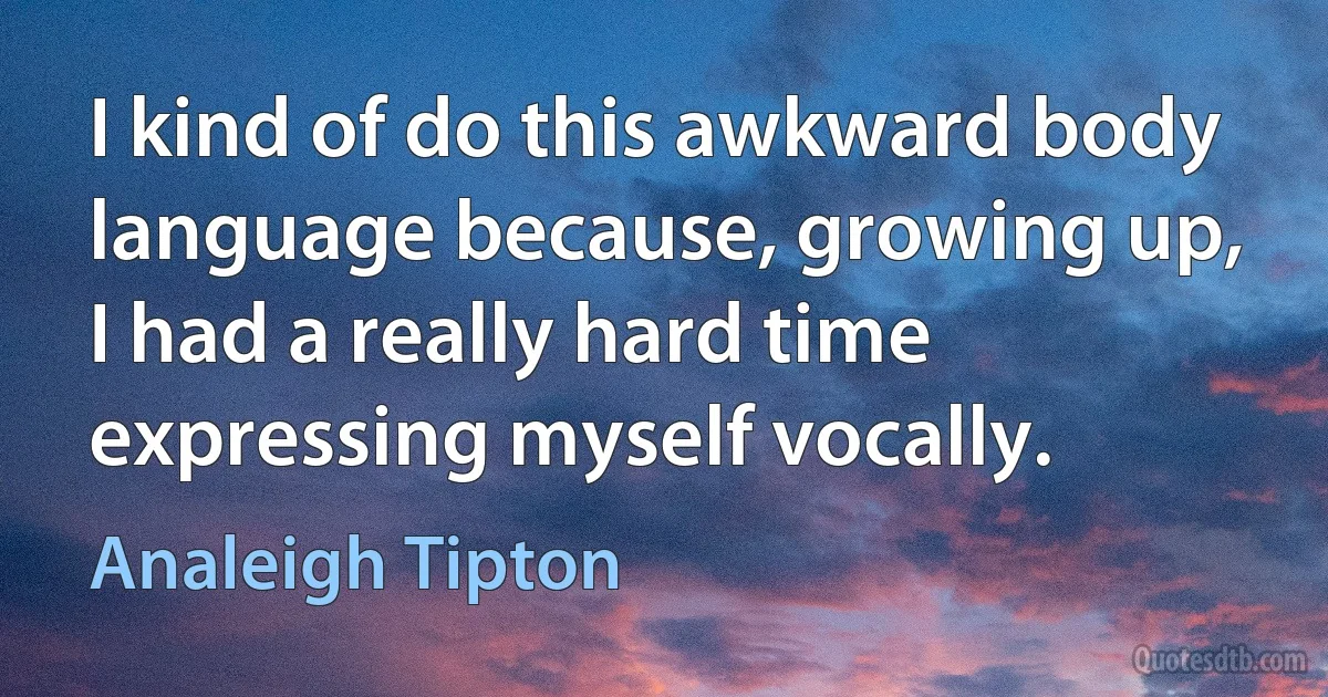 I kind of do this awkward body language because, growing up, I had a really hard time expressing myself vocally. (Analeigh Tipton)