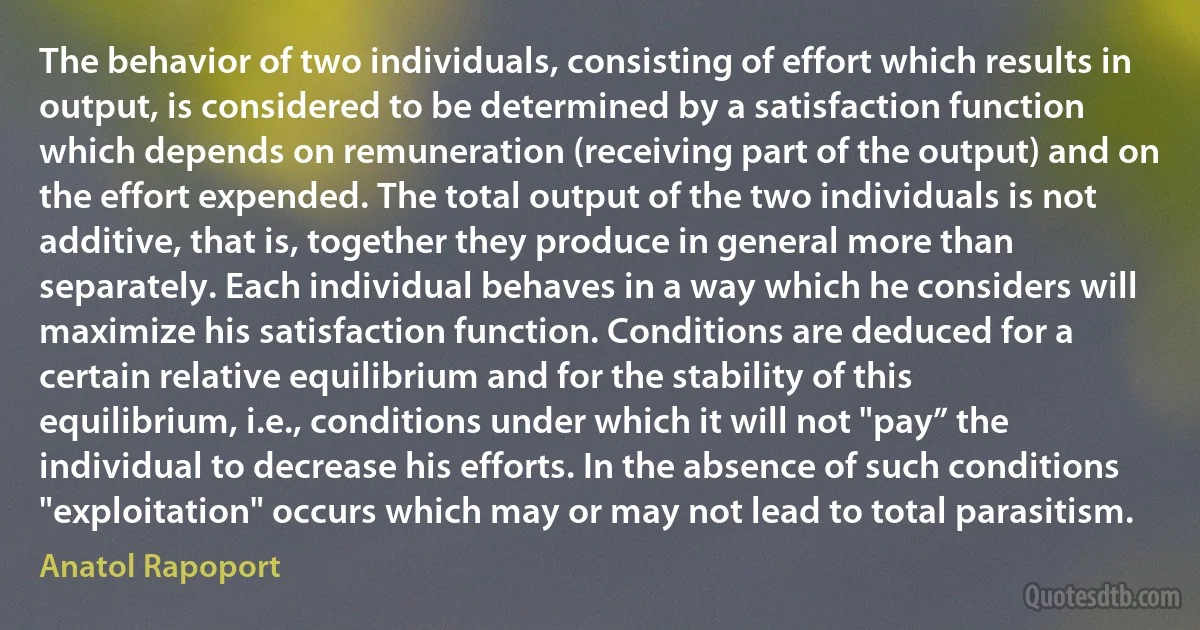 The behavior of two individuals, consisting of effort which results in output, is considered to be determined by a satisfaction function which depends on remuneration (receiving part of the output) and on the effort expended. The total output of the two individuals is not additive, that is, together they produce in general more than separately. Each individual behaves in a way which he considers will maximize his satisfaction function. Conditions are deduced for a certain relative equilibrium and for the stability of this equilibrium, i.e., conditions under which it will not "pay” the individual to decrease his efforts. In the absence of such conditions "exploitation" occurs which may or may not lead to total parasitism. (Anatol Rapoport)