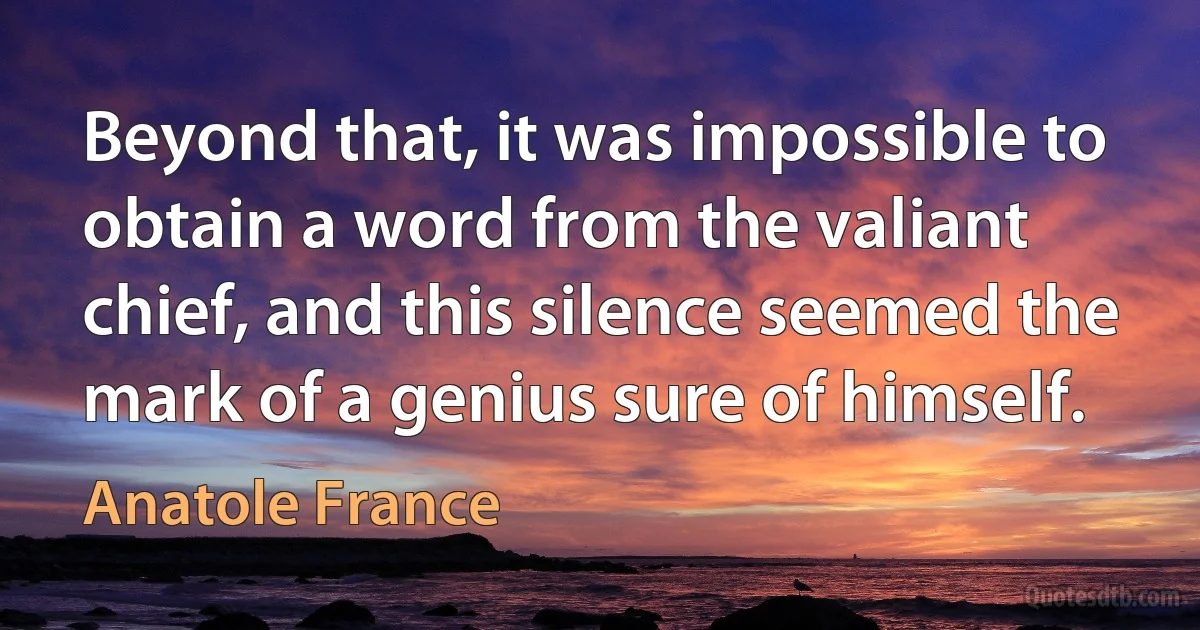 Beyond that, it was impossible to obtain a word from the valiant chief, and this silence seemed the mark of a genius sure of himself. (Anatole France)