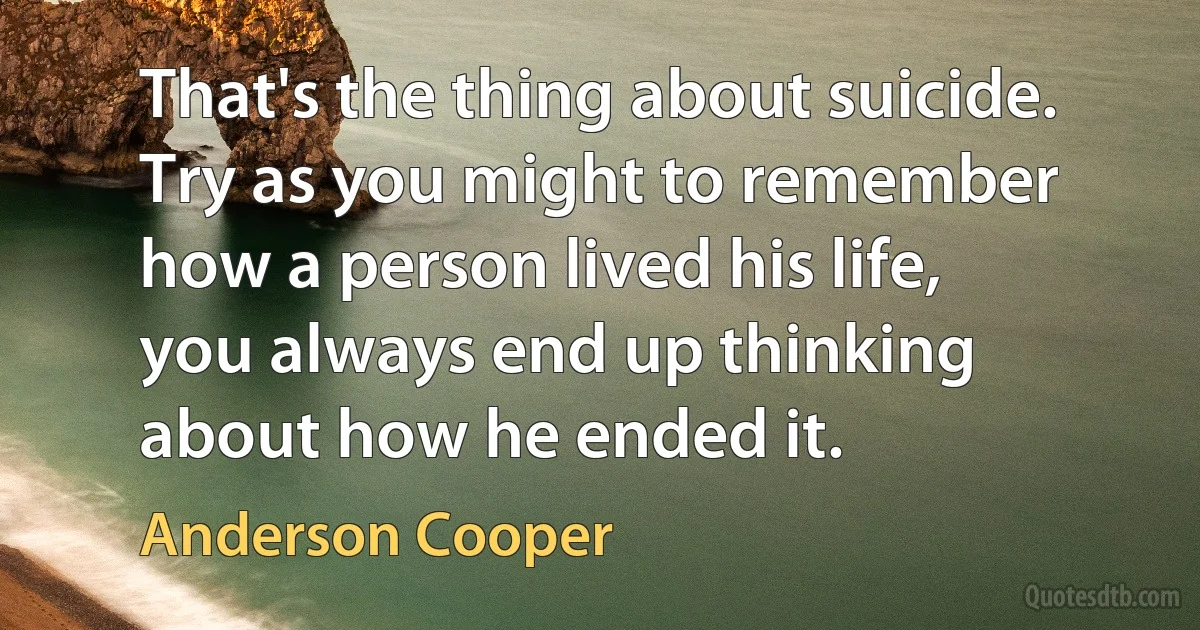 That's the thing about suicide. Try as you might to remember how a person lived his life, you always end up thinking about how he ended it. (Anderson Cooper)