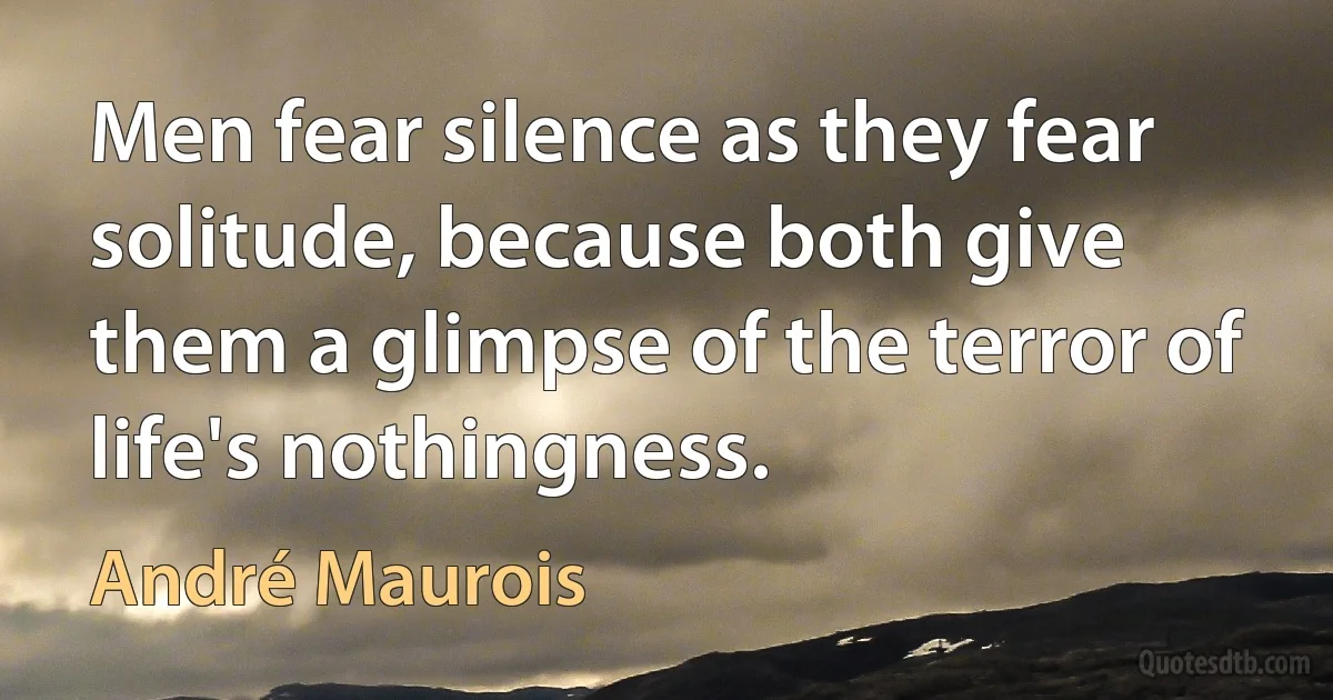 Men fear silence as they fear solitude, because both give them a glimpse of the terror of life's nothingness. (André Maurois)