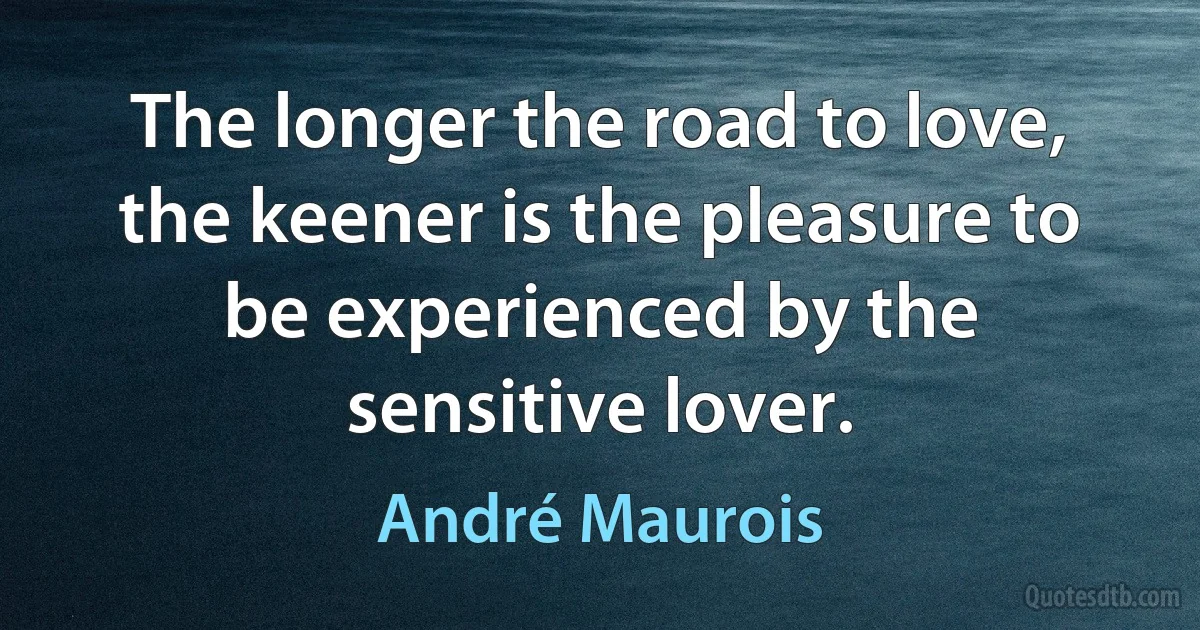 The longer the road to love, the keener is the pleasure to be experienced by the sensitive lover. (André Maurois)