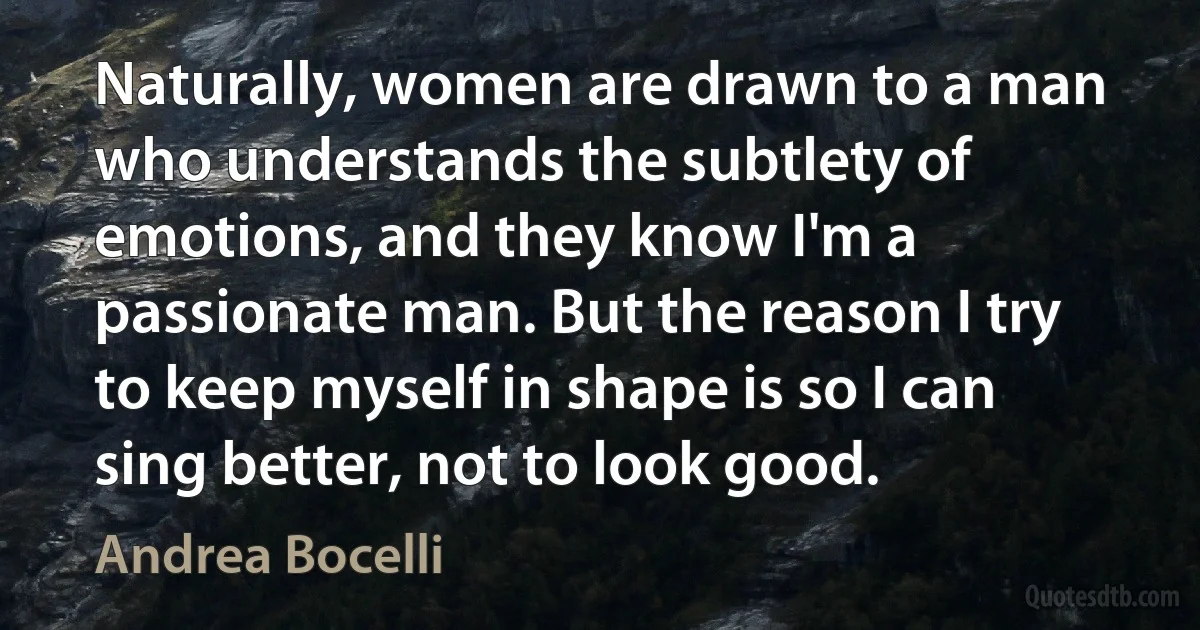 Naturally, women are drawn to a man who understands the subtlety of emotions, and they know I'm a passionate man. But the reason I try to keep myself in shape is so I can sing better, not to look good. (Andrea Bocelli)