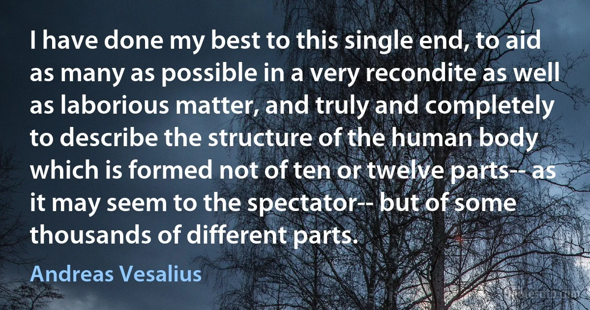 I have done my best to this single end, to aid as many as possible in a very recondite as well as laborious matter, and truly and completely to describe the structure of the human body which is formed not of ten or twelve parts-- as it may seem to the spectator-- but of some thousands of different parts. (Andreas Vesalius)