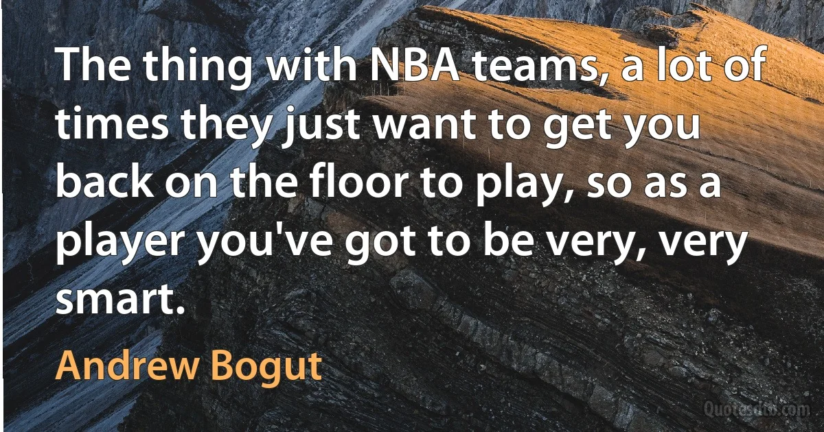 The thing with NBA teams, a lot of times they just want to get you back on the floor to play, so as a player you've got to be very, very smart. (Andrew Bogut)