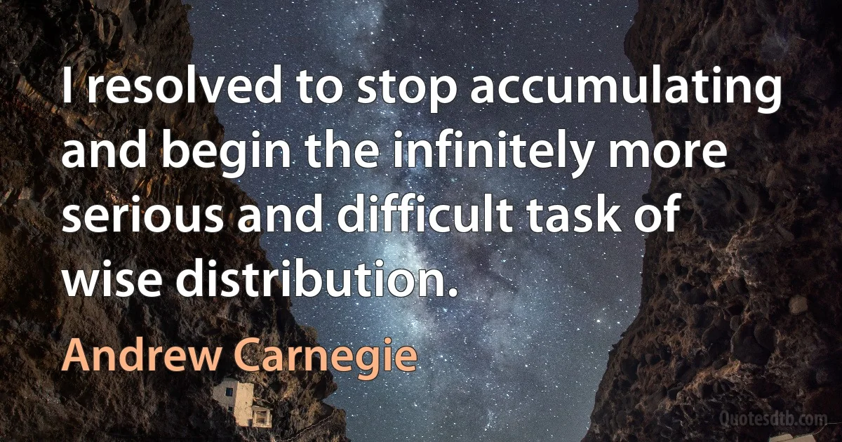 I resolved to stop accumulating and begin the infinitely more serious and difficult task of wise distribution. (Andrew Carnegie)