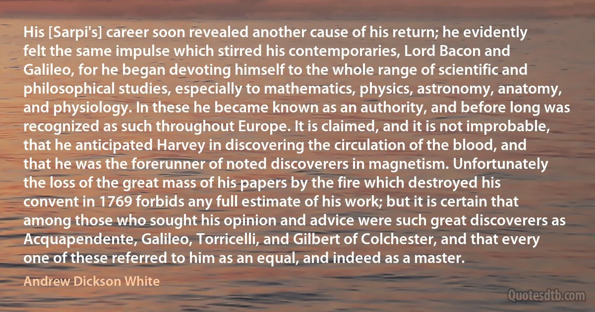 His [Sarpi's] career soon revealed another cause of his return; he evidently felt the same impulse which stirred his contemporaries, Lord Bacon and Galileo, for he began devoting himself to the whole range of scientific and philosophical studies, especially to mathematics, physics, astronomy, anatomy, and physiology. In these he became known as an authority, and before long was recognized as such throughout Europe. It is claimed, and it is not improbable, that he anticipated Harvey in discovering the circulation of the blood, and that he was the forerunner of noted discoverers in magnetism. Unfortunately the loss of the great mass of his papers by the fire which destroyed his convent in 1769 forbids any full estimate of his work; but it is certain that among those who sought his opinion and advice were such great discoverers as Acquapendente, Galileo, Torricelli, and Gilbert of Colchester, and that every one of these referred to him as an equal, and indeed as a master. (Andrew Dickson White)