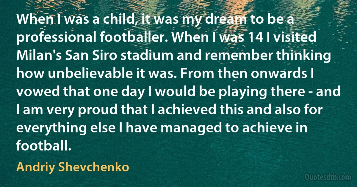 When I was a child, it was my dream to be a professional footballer. When I was 14 I visited Milan's San Siro stadium and remember thinking how unbelievable it was. From then onwards I vowed that one day I would be playing there - and I am very proud that I achieved this and also for everything else I have managed to achieve in football. (Andriy Shevchenko)