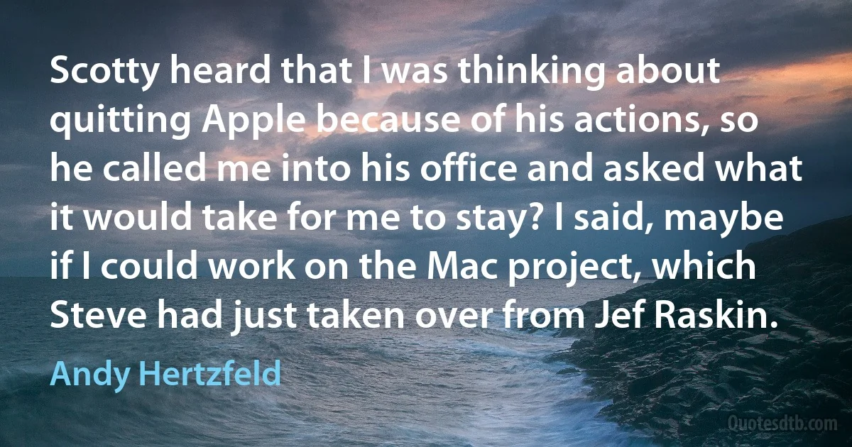 Scotty heard that I was thinking about quitting Apple because of his actions, so he called me into his office and asked what it would take for me to stay? I said, maybe if I could work on the Mac project, which Steve had just taken over from Jef Raskin. (Andy Hertzfeld)