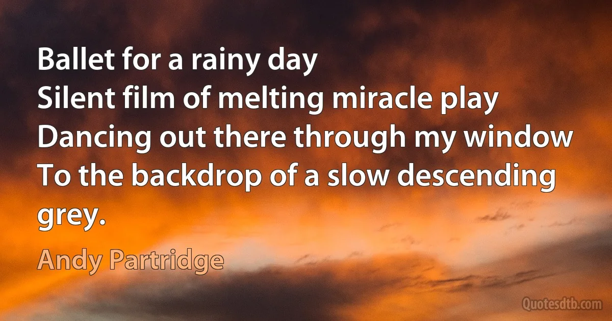 Ballet for a rainy day
Silent film of melting miracle play
Dancing out there through my window
To the backdrop of a slow descending grey. (Andy Partridge)