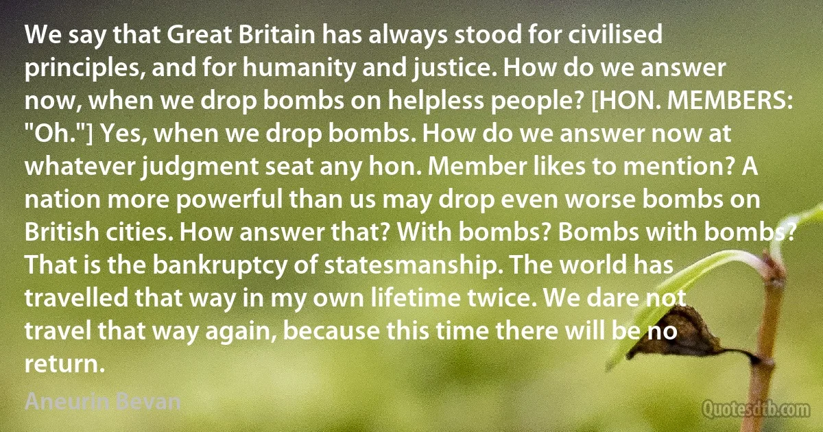 We say that Great Britain has always stood for civilised principles, and for humanity and justice. How do we answer now, when we drop bombs on helpless people? [HON. MEMBERS: "Oh."] Yes, when we drop bombs. How do we answer now at whatever judgment seat any hon. Member likes to mention? A nation more powerful than us may drop even worse bombs on British cities. How answer that? With bombs? Bombs with bombs? That is the bankruptcy of statesmanship. The world has travelled that way in my own lifetime twice. We dare not travel that way again, because this time there will be no return. (Aneurin Bevan)