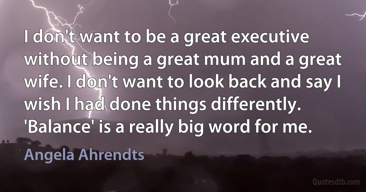 I don't want to be a great executive without being a great mum and a great wife. I don't want to look back and say I wish I had done things differently. 'Balance' is a really big word for me. (Angela Ahrendts)