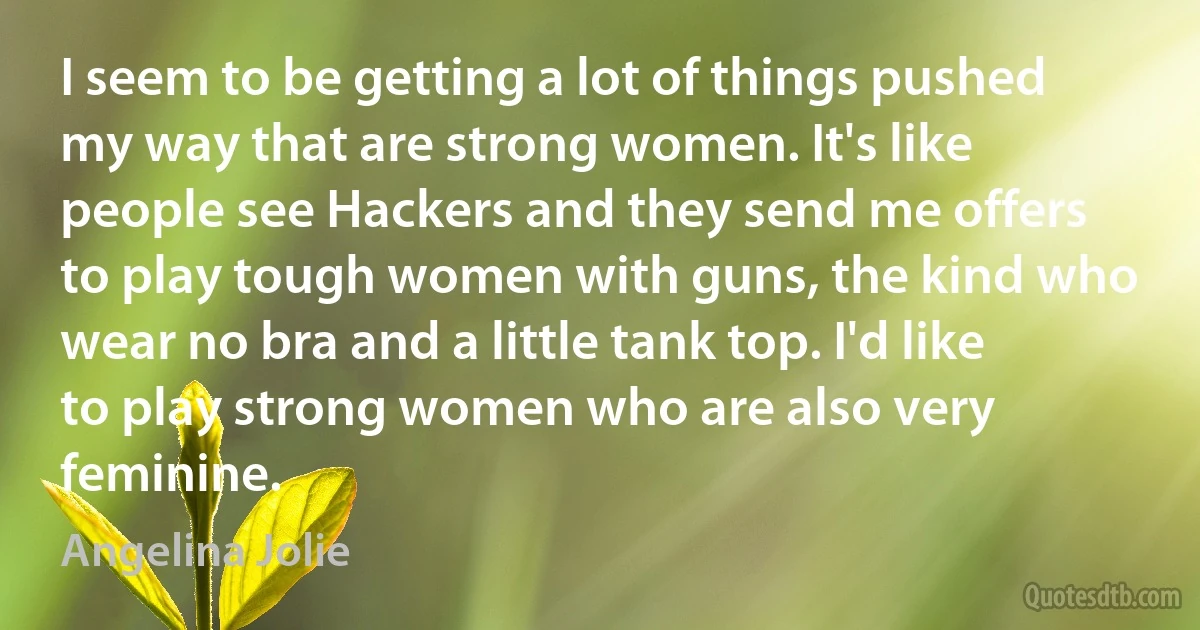 I seem to be getting a lot of things pushed my way that are strong women. It's like people see Hackers and they send me offers to play tough women with guns, the kind who wear no bra and a little tank top. I'd like to play strong women who are also very feminine. (Angelina Jolie)