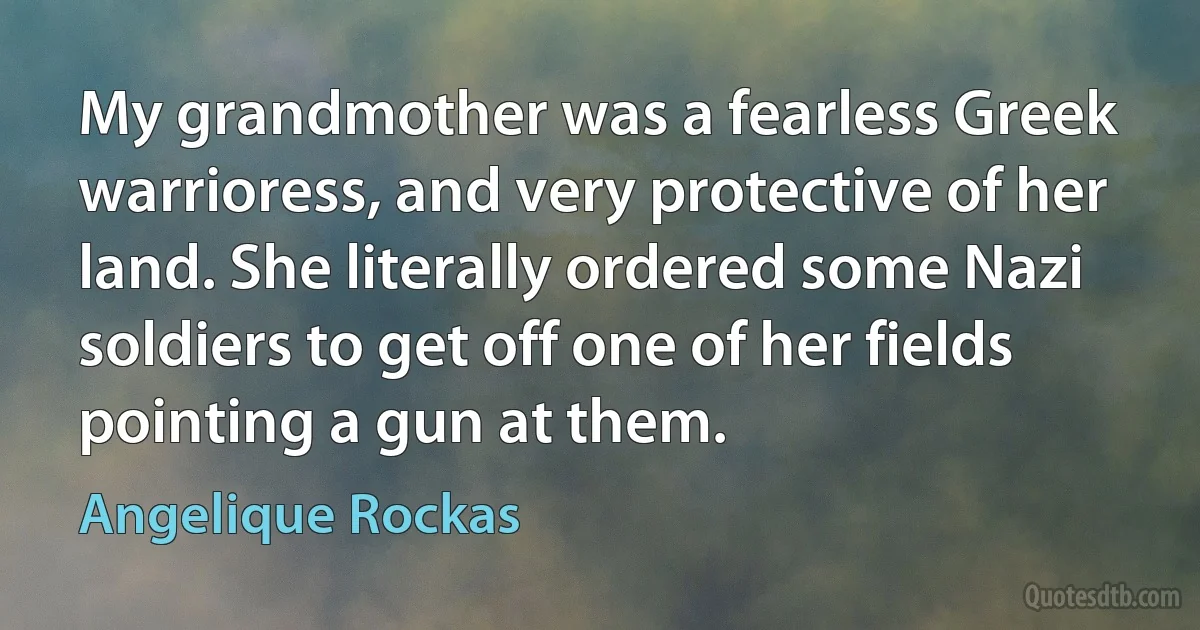 My grandmother was a fearless Greek warrioress, and very protective of her land. She literally ordered some Nazi soldiers to get off one of her fields pointing a gun at them. (Angelique Rockas)