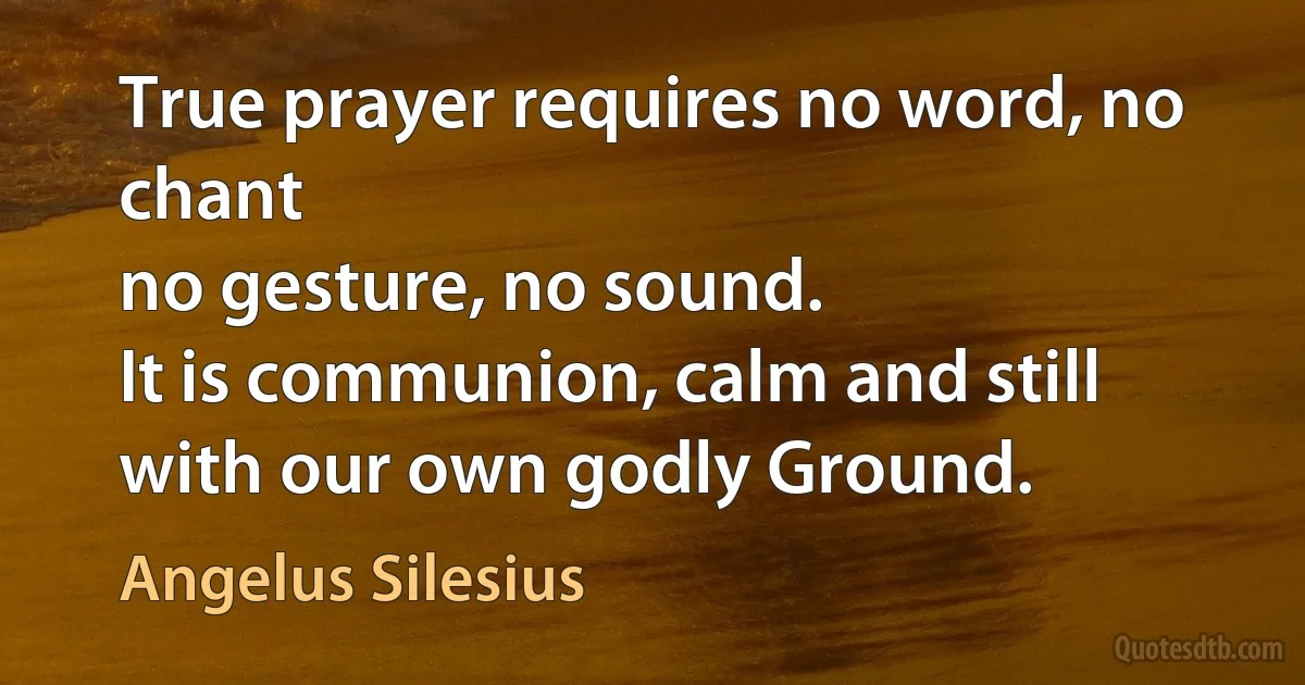 True prayer requires no word, no chant
no gesture, no sound.
It is communion, calm and still
with our own godly Ground. (Angelus Silesius)