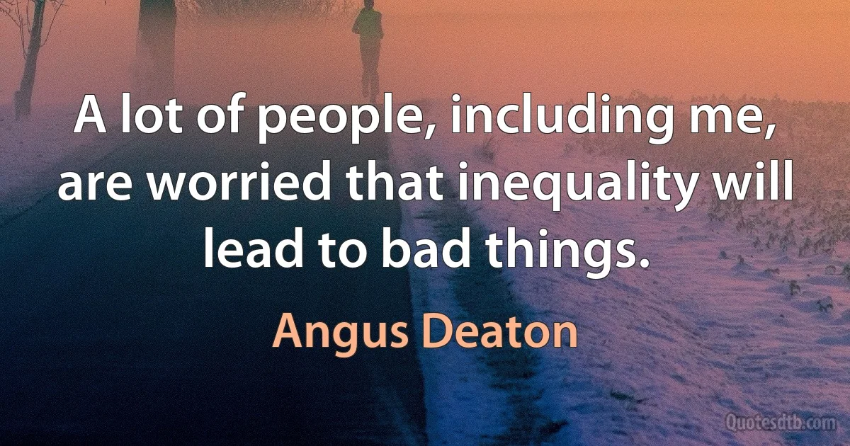 A lot of people, including me, are worried that inequality will lead to bad things. (Angus Deaton)