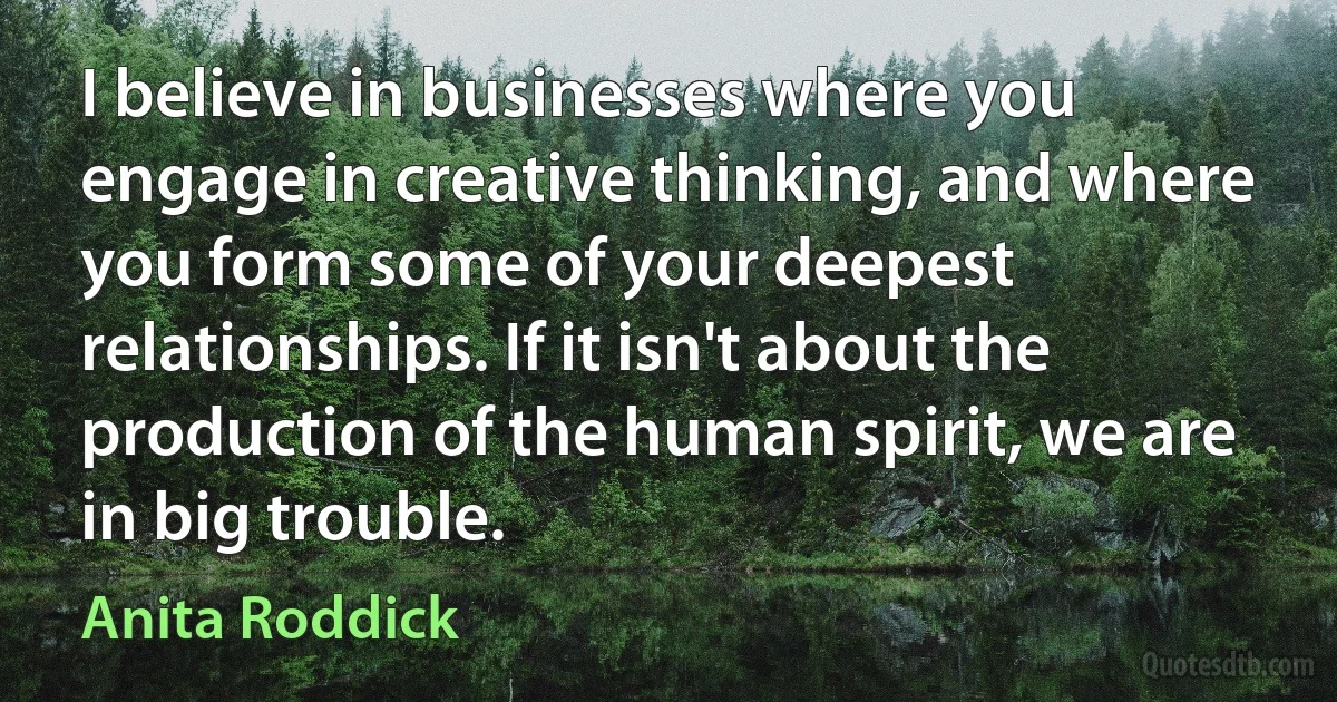 I believe in businesses where you engage in creative thinking, and where you form some of your deepest relationships. If it isn't about the production of the human spirit, we are in big trouble. (Anita Roddick)