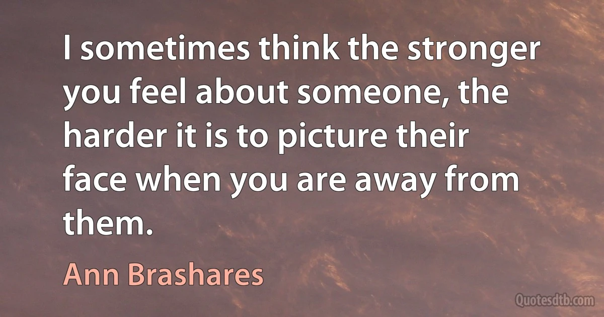 I sometimes think the stronger you feel about someone, the harder it is to picture their face when you are away from them. (Ann Brashares)