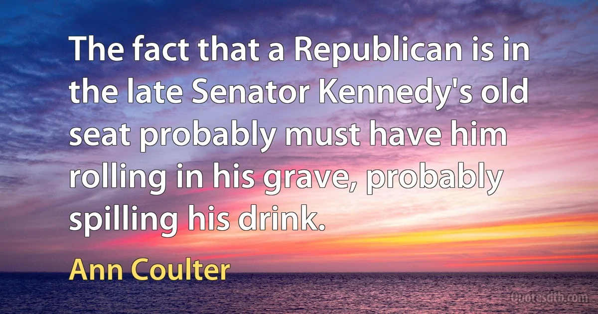 The fact that a Republican is in the late Senator Kennedy's old seat probably must have him rolling in his grave, probably spilling his drink. (Ann Coulter)