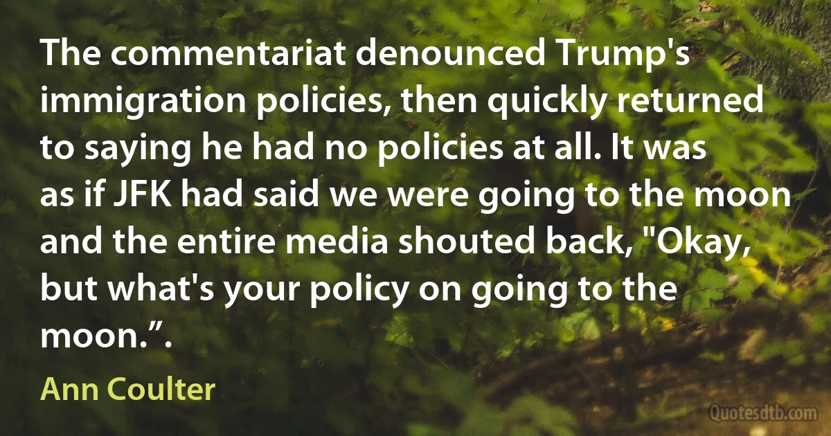 The commentariat denounced Trump's immigration policies, then quickly returned to saying he had no policies at all. It was as if JFK had said we were going to the moon and the entire media shouted back, "Okay, but what's your policy on going to the moon.”. (Ann Coulter)