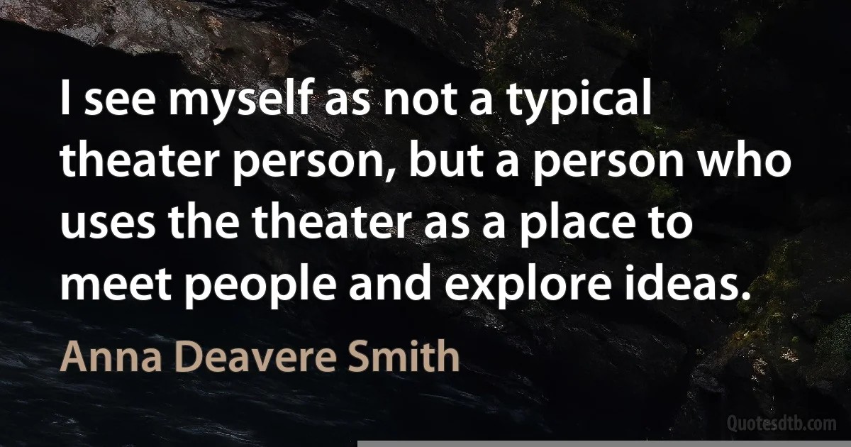 I see myself as not a typical theater person, but a person who uses the theater as a place to meet people and explore ideas. (Anna Deavere Smith)