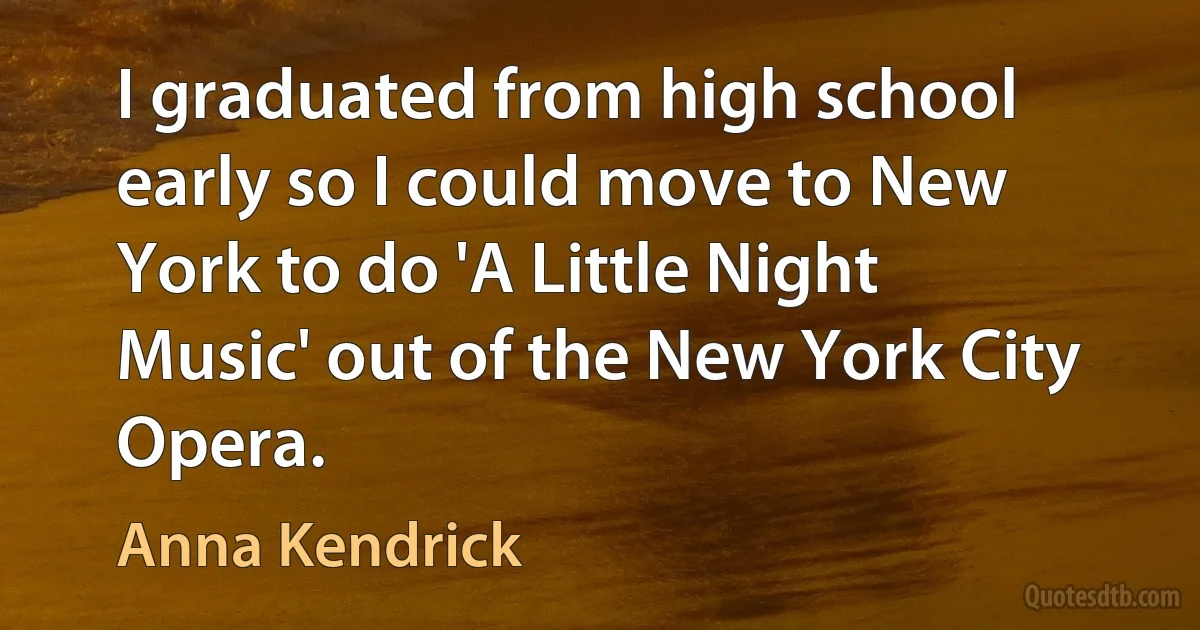 I graduated from high school early so I could move to New York to do 'A Little Night Music' out of the New York City Opera. (Anna Kendrick)