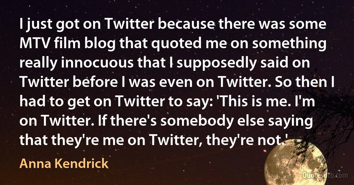 I just got on Twitter because there was some MTV film blog that quoted me on something really innocuous that I supposedly said on Twitter before I was even on Twitter. So then I had to get on Twitter to say: 'This is me. I'm on Twitter. If there's somebody else saying that they're me on Twitter, they're not.' (Anna Kendrick)