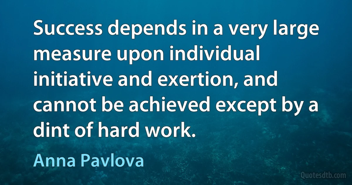 Success depends in a very large measure upon individual initiative and exertion, and cannot be achieved except by a dint of hard work. (Anna Pavlova)