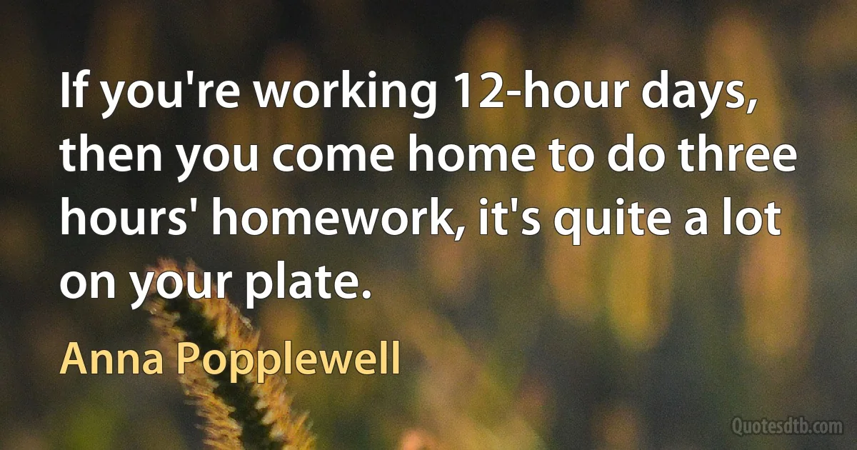 If you're working 12-hour days, then you come home to do three hours' homework, it's quite a lot on your plate. (Anna Popplewell)