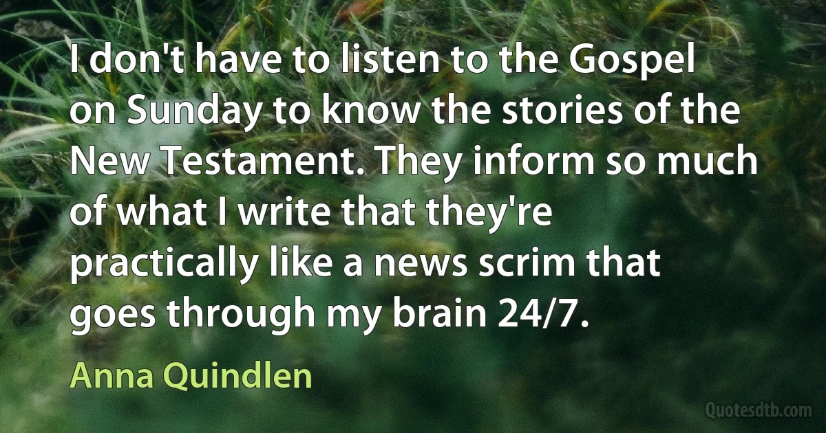 I don't have to listen to the Gospel on Sunday to know the stories of the New Testament. They inform so much of what I write that they're practically like a news scrim that goes through my brain 24/7. (Anna Quindlen)