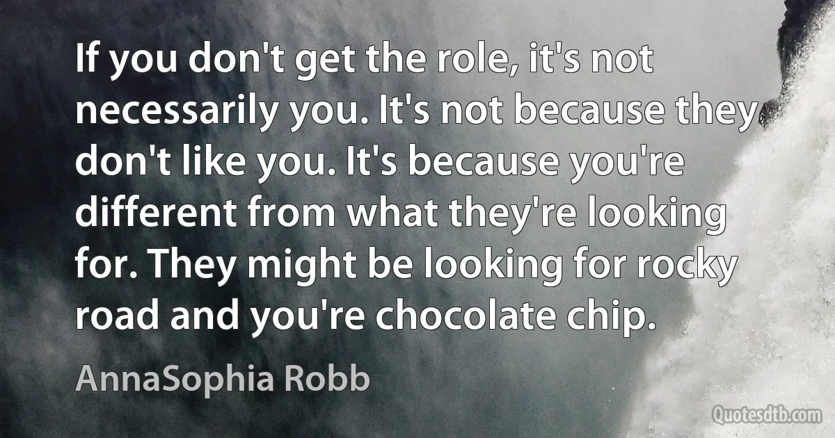 If you don't get the role, it's not necessarily you. It's not because they don't like you. It's because you're different from what they're looking for. They might be looking for rocky road and you're chocolate chip. (AnnaSophia Robb)