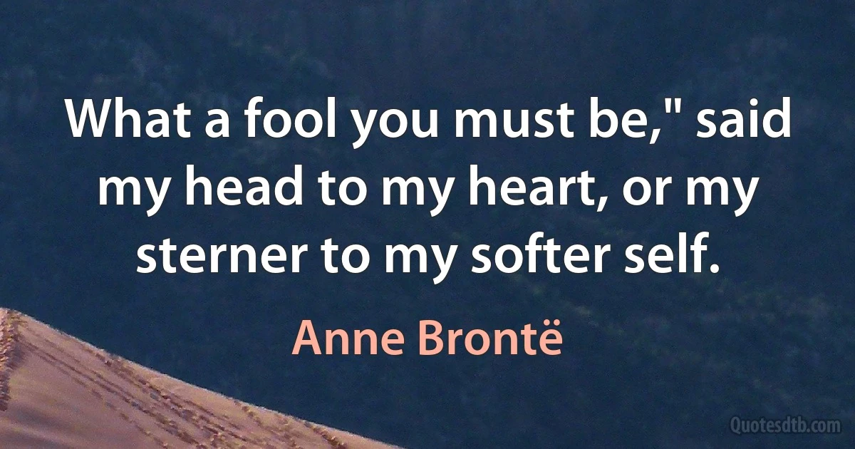 What a fool you must be," said my head to my heart, or my sterner to my softer self. (Anne Brontë)