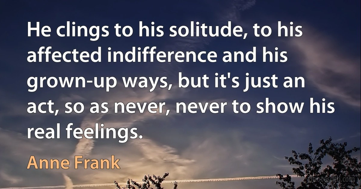 He clings to his solitude, to his affected indifference and his grown-up ways, but it's just an act, so as never, never to show his real feelings. (Anne Frank)