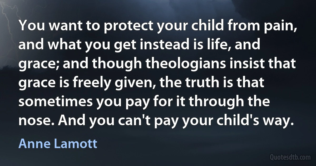 You want to protect your child from pain, and what you get instead is life, and grace; and though theologians insist that grace is freely given, the truth is that sometimes you pay for it through the nose. And you can't pay your child's way. (Anne Lamott)