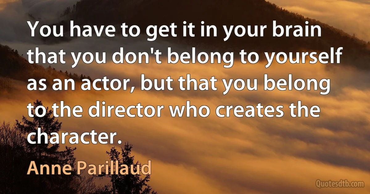 You have to get it in your brain that you don't belong to yourself as an actor, but that you belong to the director who creates the character. (Anne Parillaud)