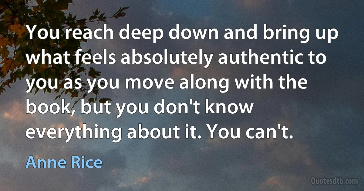 You reach deep down and bring up what feels absolutely authentic to you as you move along with the book, but you don't know everything about it. You can't. (Anne Rice)