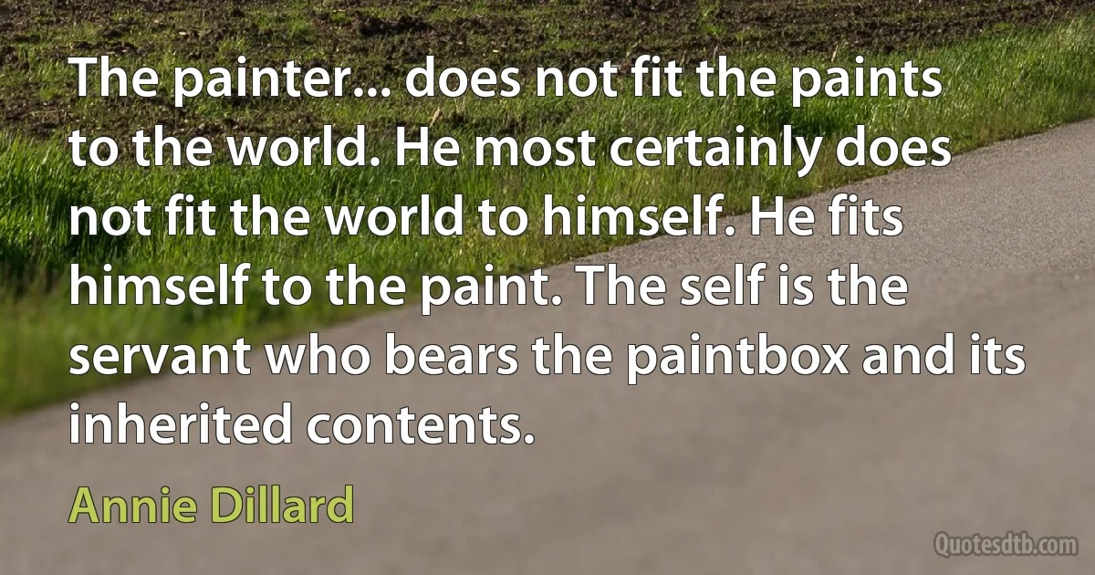 The painter... does not fit the paints to the world. He most certainly does not fit the world to himself. He fits himself to the paint. The self is the servant who bears the paintbox and its inherited contents. (Annie Dillard)