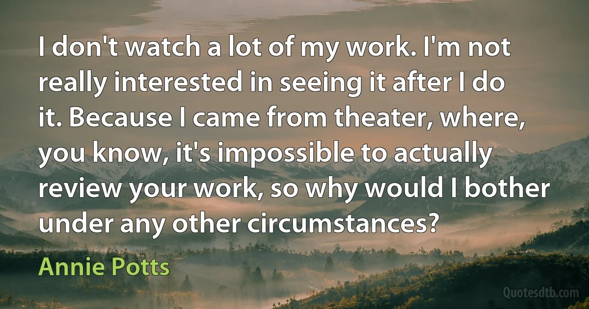 I don't watch a lot of my work. I'm not really interested in seeing it after I do it. Because I came from theater, where, you know, it's impossible to actually review your work, so why would I bother under any other circumstances? (Annie Potts)