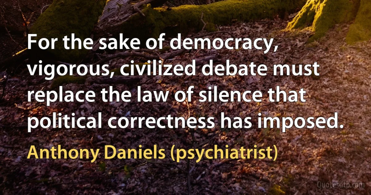 For the sake of democracy, vigorous, civilized debate must replace the law of silence that political correctness has imposed. (Anthony Daniels (psychiatrist))