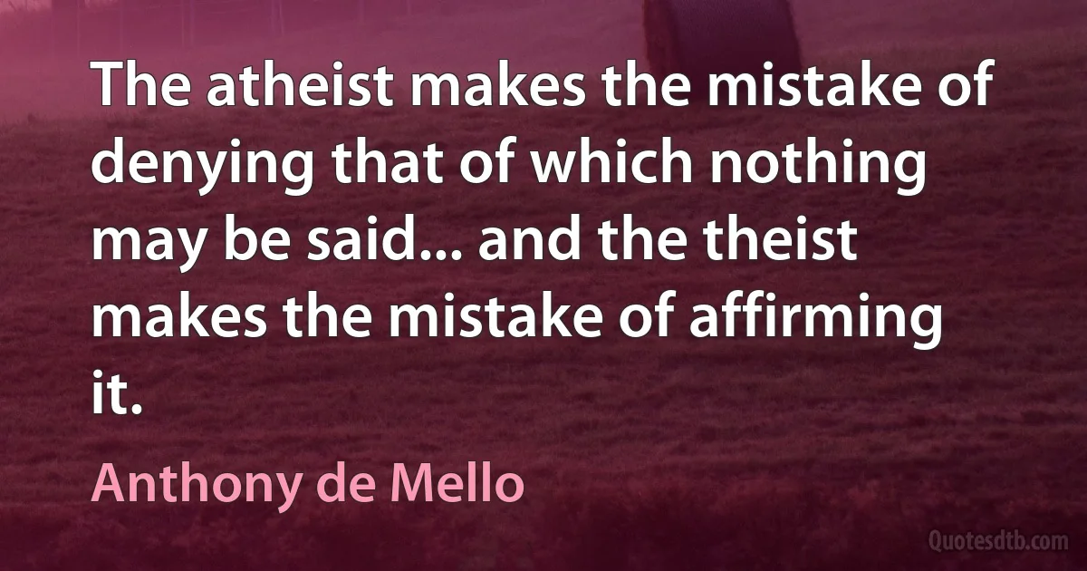 The atheist makes the mistake of denying that of which nothing may be said... and the theist makes the mistake of affirming it. (Anthony de Mello)