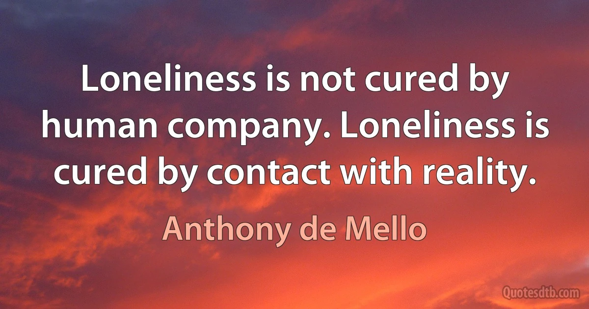 Loneliness is not cured by human company. Loneliness is cured by contact with reality. (Anthony de Mello)