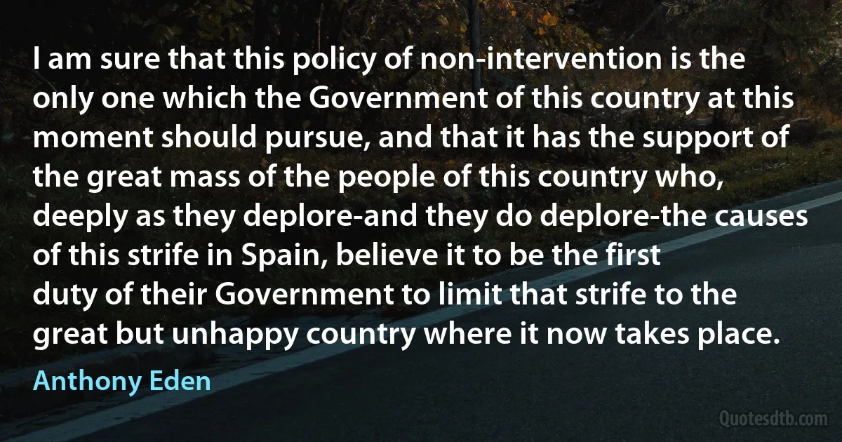 I am sure that this policy of non-intervention is the only one which the Government of this country at this moment should pursue, and that it has the support of the great mass of the people of this country who, deeply as they deplore-and they do deplore-the causes of this strife in Spain, believe it to be the first duty of their Government to limit that strife to the great but unhappy country where it now takes place. (Anthony Eden)