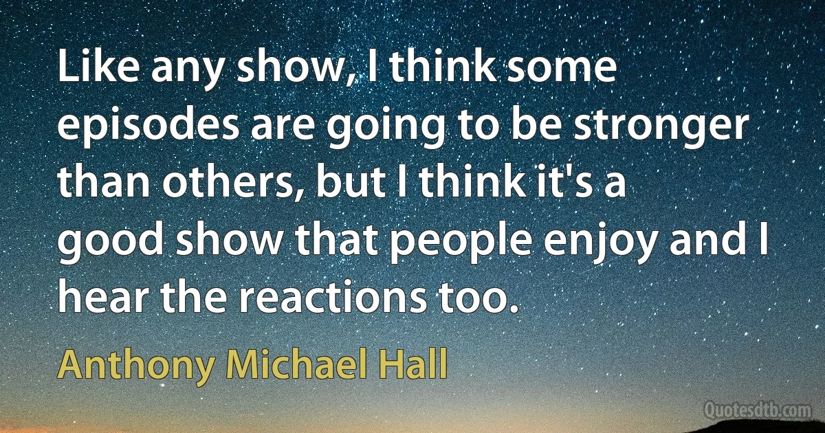 Like any show, I think some episodes are going to be stronger than others, but I think it's a good show that people enjoy and I hear the reactions too. (Anthony Michael Hall)