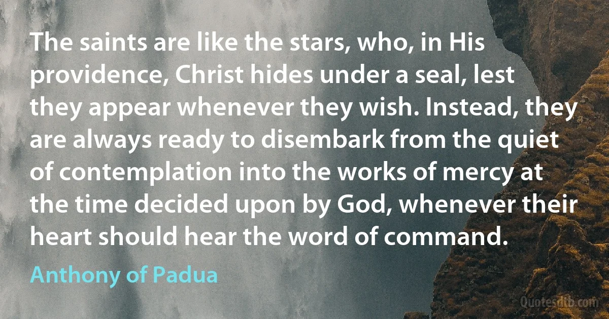 The saints are like the stars, who, in His providence, Christ hides under a seal, lest they appear whenever they wish. Instead, they are always ready to disembark from the quiet of contemplation into the works of mercy at the time decided upon by God, whenever their heart should hear the word of command. (Anthony of Padua)