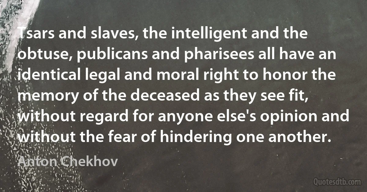 Tsars and slaves, the intelligent and the obtuse, publicans and pharisees all have an identical legal and moral right to honor the memory of the deceased as they see fit, without regard for anyone else's opinion and without the fear of hindering one another. (Anton Chekhov)