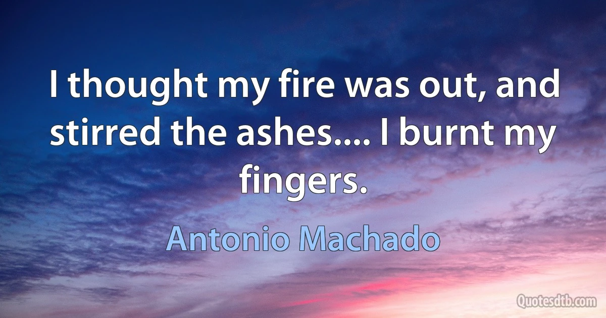 I thought my fire was out, and stirred the ashes.... I burnt my fingers. (Antonio Machado)