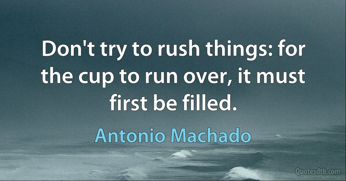 Don't try to rush things: for the cup to run over, it must first be filled. (Antonio Machado)