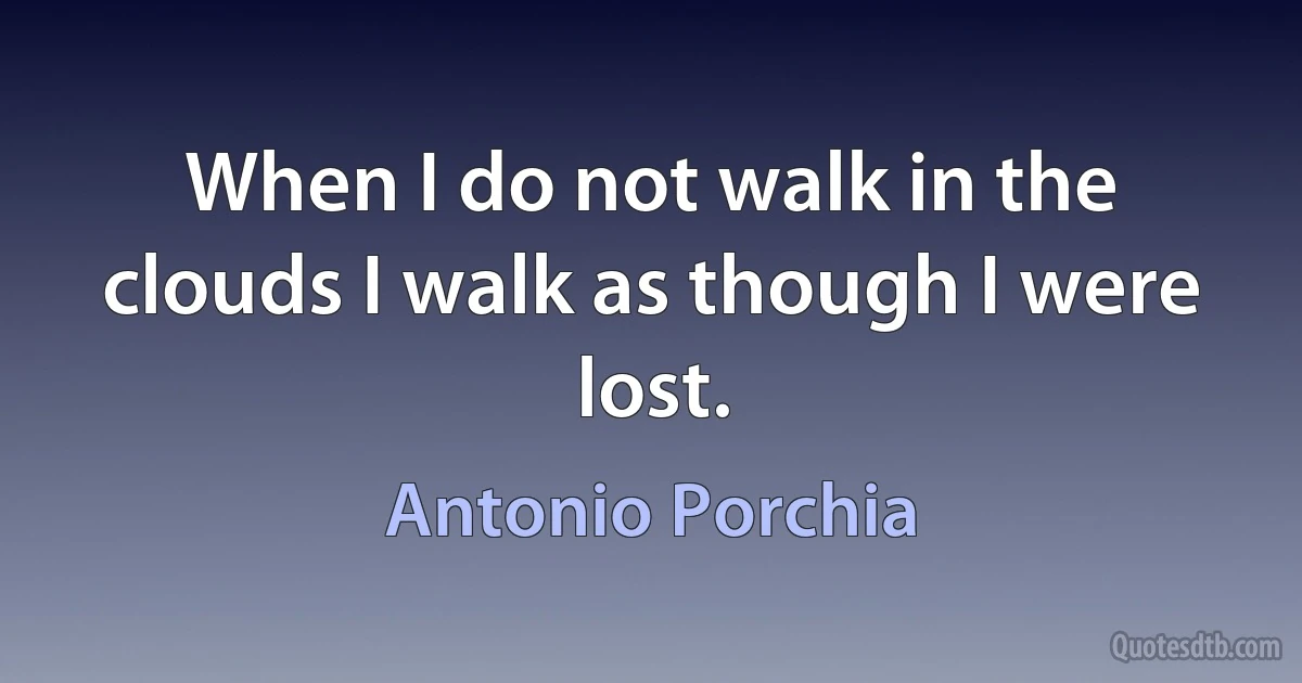 When I do not walk in the clouds I walk as though I were lost. (Antonio Porchia)