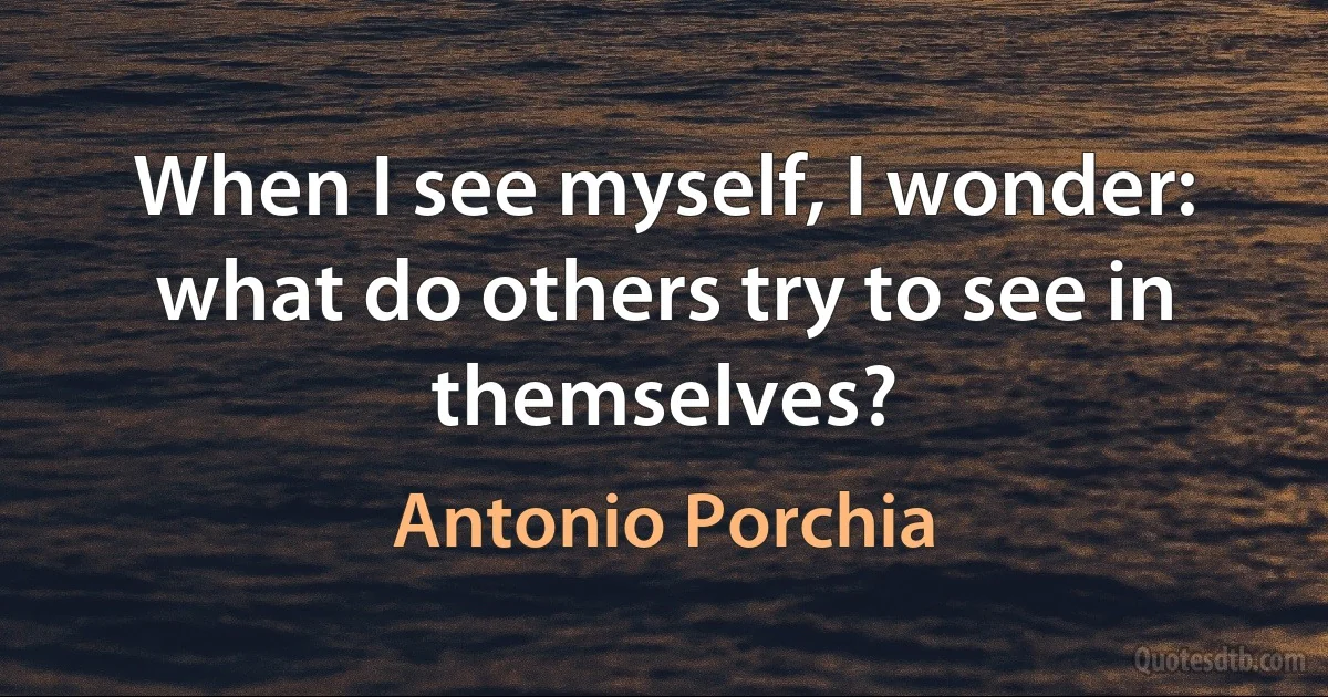 When I see myself, I wonder: what do others try to see in themselves? (Antonio Porchia)